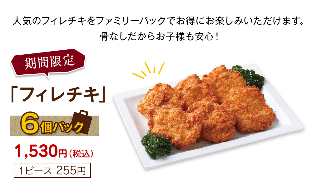 期間限定フィレチキ6個パック1,530円(税込)[1ピース255円]人気のフィレチキをファミリーパックでお得にお楽しみいただけます。骨なしだからお子様も安心！