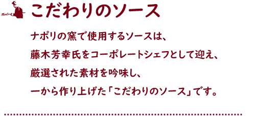 こだわりのソース ナポリの窯で使用するソースは、藤木芳幸氏をコーポレートシェフとして迎え、厳選された素材を吟味し、一から作り上げた「こだわりのソース」です。