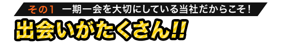 その1 一期一会を大切にしている当社だからこそ！