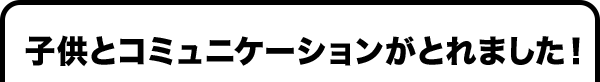 子供とコミュニケーションがとれました！