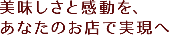 美味しさと感動を、あなたのお店で実現へ